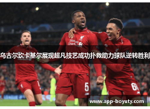 乌古尔坎卡基尔展现超凡技艺成功扑救助力球队逆转胜利 乌古尔坎卡基尔展现超凡技艺成功扑救助力球队逆转胜利