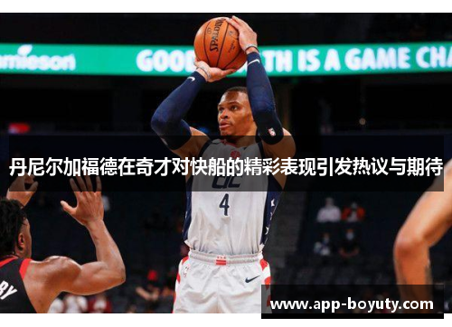 丹尼尔加福德在奇才对快船的精彩表现引发热议与期待