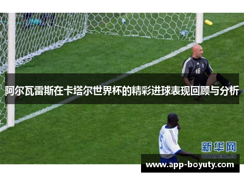 阿尔瓦雷斯在卡塔尔世界杯的精彩进球表现回顾与分析 阿尔瓦雷斯在卡塔尔世界杯的精彩进球表现回顾与分析