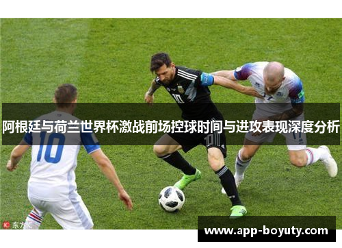 阿根廷与荷兰世界杯激战前场控球时间与进攻表现深度分析