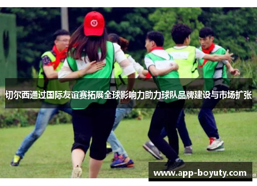 切尔西通过国际友谊赛拓展全球影响力助力球队品牌建设与市场扩张 切尔西通过国际友谊赛拓展全球影响力助力球队品牌建设与市场扩张