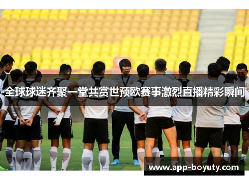 全球球迷齐聚一堂共赏世预欧赛事激烈直播精彩瞬间 全球球迷齐聚一堂共赏世预欧赛事激烈直播精彩瞬间
