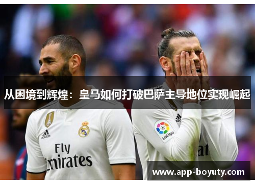 从困境到辉煌：皇马如何打破巴萨主导地位实现崛起