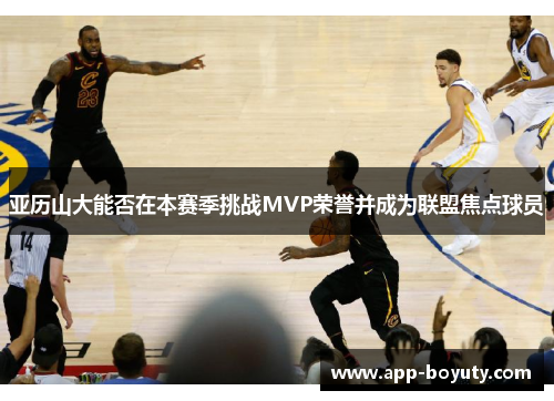 亚历山大能否在本赛季挑战MVP荣誉并成为联盟焦点球员