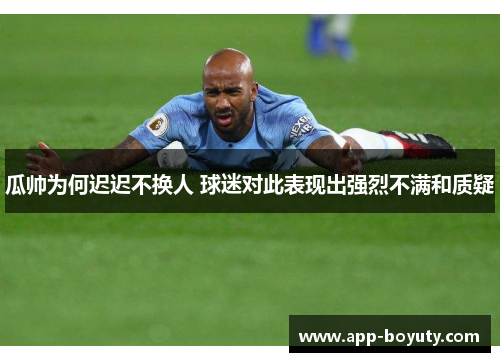 瓜帅为何迟迟不换人 球迷对此表现出强烈不满和质疑