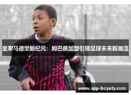 皇家马德里新纪元:姆巴佩加盟引领足球未来新潮流 皇家马德里新纪元:姆巴佩加盟引领足球未来新潮流