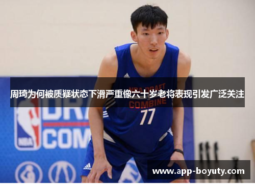 周琦为何被质疑状态下滑严重像六十岁老将表现引发广泛关注