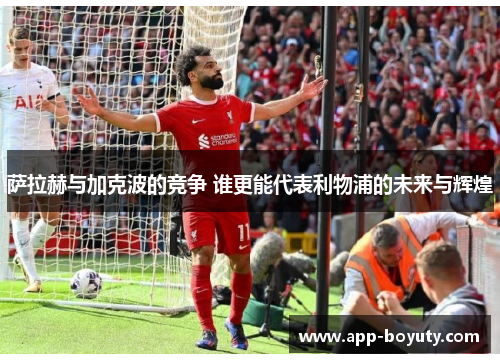 萨拉赫与加克波的竞争 谁更能代表利物浦的未来与辉煌