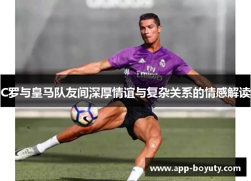 C罗与皇马队友间深厚情谊与复杂关系的情感解读