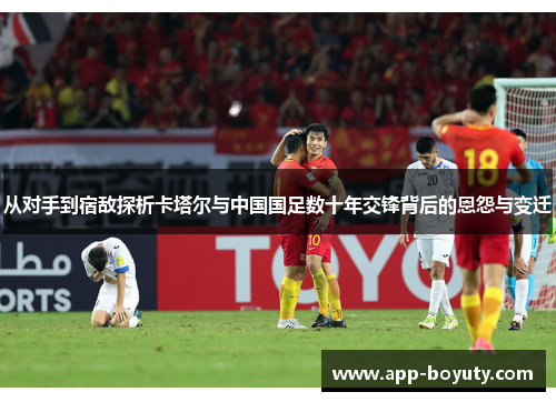 从对手到宿敌探析卡塔尔与中国国足数十年交锋背后的恩怨与变迁 从对手到宿敌探析卡塔尔与中国国足数十年交锋背后的恩怨与变迁