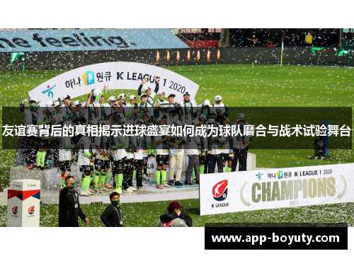 友谊赛背后的真相揭示进球盛宴如何成为球队磨合与战术试验舞台